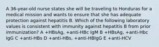 A 36-year-old nurse states she will be traveling to Honduras for a medical mission and wants to ensure that she has adequate protection against hepatitis B. Which of the following laboratory values is consistent with immunity against hepatitis B from prior immunization? A +HBsAg, +anti-HBc IgM B +HBsAg, +anti-Hbc IgG C +anti-HBs D +anti-HBs, +anti-HBIgG E +anti-HCV