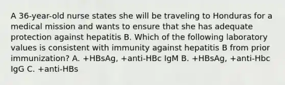 A 36-year-old nurse states she will be traveling to Honduras for a medical mission and wants to ensure that she has adequate protection against hepatitis B. Which of the following laboratory values is consistent with immunity against hepatitis B from prior immunization? A. +HBsAg, +anti-HBc IgM B. +HBsAg, +anti-Hbc IgG C. +anti-HBs