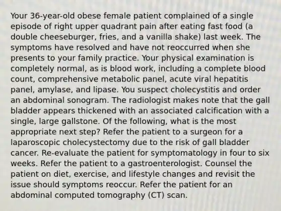 Your 36-year-old obese female patient complained of a single episode of right upper quadrant pain after eating fast food (a double cheeseburger, fries, and a vanilla shake) last week. The symptoms have resolved and have not reoccurred when she presents to your family practice. Your physical examination is completely normal, as is blood work, including a complete blood count, comprehensive metabolic panel, acute viral hepatitis panel, amylase, and lipase. You suspect cholecystitis and order an abdominal sonogram. The radiologist makes note that the gall bladder appears thickened with an associated calcification with a single, large gallstone. Of the following, what is the most appropriate next step? Refer the patient to a surgeon for a laparoscopic cholecystectomy due to the risk of gall bladder cancer. Re-evaluate the patient for symptomatology in four to six weeks. Refer the patient to a gastroenterologist. Counsel the patient on diet, exercise, and lifestyle changes and revisit the issue should symptoms reoccur. Refer the patient for an abdominal computed tomography (CT) scan.