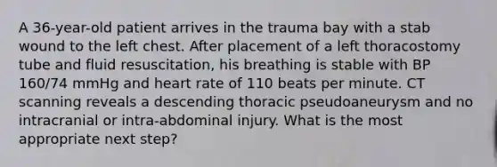 A 36-year-old patient arrives in the trauma bay with a stab wound to the left chest. After placement of a left thoracostomy tube and fluid resuscitation, his breathing is stable with BP 160/74 mmHg and heart rate of 110 beats per minute. CT scanning reveals a descending thoracic pseudoaneurysm and no intracranial or intra-abdominal injury. What is the most appropriate next step?