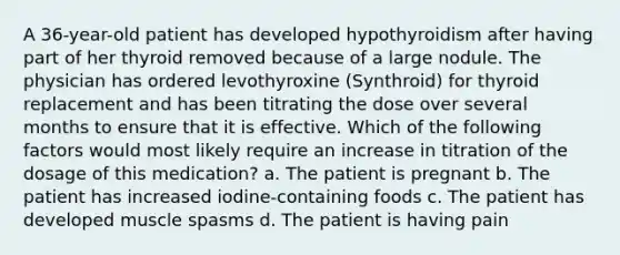 A 36-year-old patient has developed hypothyroidism after having part of her thyroid removed because of a large nodule. The physician has ordered levothyroxine (Synthroid) for thyroid replacement and has been titrating the dose over several months to ensure that it is effective. Which of the following factors would most likely require an increase in titration of the dosage of this medication? a. The patient is pregnant b. The patient has increased iodine-containing foods c. The patient has developed muscle spasms d. The patient is having pain