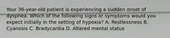 Your 36-year-old patient is experiencing a sudden onset of dyspnea. Which of the following signs or symptoms would you expect initially in the setting of hypoxia? A. Restlessness B. Cyanosis C. Bradycardia D. Altered mental status