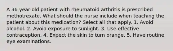 A 36-year-old patient with rheumatoid arthritis is prescribed methotrexate. What should the nurse include when teaching the patient about this medication? Select all that apply. 1. Avoid alcohol. 2. Avoid exposure to sunlight. 3. Use effective contraception. 4. Expect the skin to turn orange. 5. Have routine eye examinations.