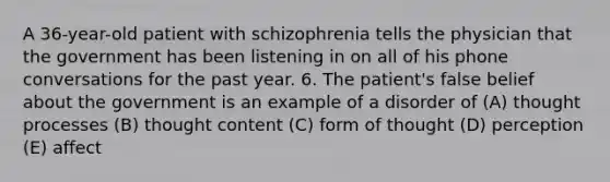 A 36-year-old patient with schizophrenia tells the physician that the government has been listening in on all of his phone conversations for the past year. 6. The patient's false belief about the government is an example of a disorder of (A) thought processes (B) thought content (C) form of thought (D) perception (E) affect