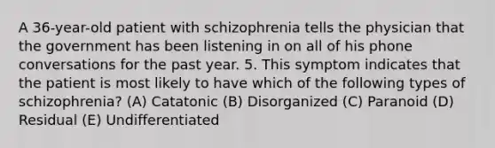 A 36-year-old patient with schizophrenia tells the physician that the government has been listening in on all of his phone conversations for the past year. 5. This symptom indicates that the patient is most likely to have which of the following types of schizophrenia? (A) Catatonic (B) Disorganized (C) Paranoid (D) Residual (E) Undifferentiated