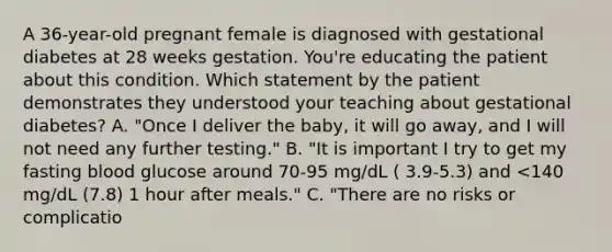 A 36-year-old pregnant female is diagnosed with gestational diabetes at 28 weeks gestation. You're educating the patient about this condition. Which statement by the patient demonstrates they understood your teaching about gestational diabetes? A. "Once I deliver the baby, it will go away, and I will not need any further testing." B. "It is important I try to get my fasting blood glucose around 70-95 mg/dL ( 3.9-5.3) and <140 mg/dL (7.8) 1 hour after meals." C. "There are no risks or complicatio