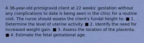 A 36-year-old primigravid client at 22 weeks' gestation without any complications to date is being seen in the clinic for a routine visit. The nurse should assess the client's fundal height to: ■ 1. Determine the level of uterine activity. ■ 2. Identify the need for increased weight gain. ■ 3. Assess the location of the placenta. ■ 4. Estimate the fetal gestational age.