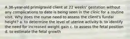 A 36-year-old primigravid client at 22 weeks' gestation without any complications to date is being seen in the clinic for a routine visit. Why does the nurse need to assess the client's fundal height? a. to determine the level of uterine activity b. to identify the need for increased weight gain c. to assess the fetal position d. to estimate the fetal growth