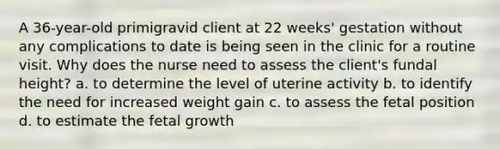 A 36-year-old primigravid client at 22 weeks' gestation without any complications to date is being seen in the clinic for a routine visit. Why does the nurse need to assess the client's fundal height? a. to determine the level of uterine activity b. to identify the need for increased weight gain c. to assess the fetal position d. to estimate the fetal growth