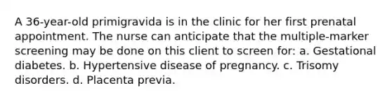 A 36-year-old primigravida is in the clinic for her first prenatal appointment. The nurse can anticipate that the multiple-marker screening may be done on this client to screen for: a. Gestational diabetes. b. Hypertensive disease of pregnancy. c. Trisomy disorders. d. Placenta previa.