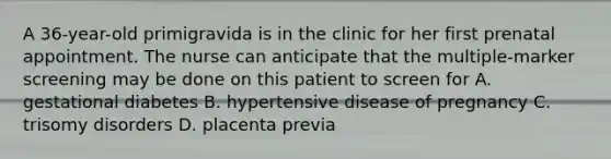 A 36-year-old primigravida is in the clinic for her first prenatal appointment. The nurse can anticipate that the multiple-marker screening may be done on this patient to screen for A. gestational diabetes B. hypertensive disease of pregnancy C. trisomy disorders D. placenta previa