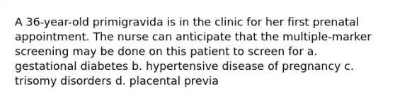 A 36-year-old primigravida is in the clinic for her first prenatal appointment. The nurse can anticipate that the multiple-marker screening may be done on this patient to screen for a. gestational diabetes b. hypertensive disease of pregnancy c. trisomy disorders d. placental previa