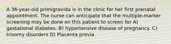 A 36-year-old primigravida is in the clinic for her first prenatal appointment. The nurse can anticipate that the multiple-marker screening may be done on this patient to screen for A) gestational diabetes. B) hypertensive disease of pregnancy. C) trisomy disorders D) Placenta previa