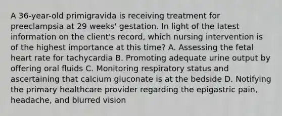 A 36-year-old primigravida is receiving treatment for preeclampsia at 29 weeks' gestation. In light of the latest information on the client's record, which nursing intervention is of the highest importance at this time? A. Assessing the fetal heart rate for tachycardia B. Promoting adequate urine output by offering oral fluids C. Monitoring respiratory status and ascertaining that calcium gluconate is at the bedside D. Notifying the primary healthcare provider regarding the epigastric pain, headache, and blurred vision