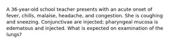 A 36-year-old school teacher presents with an acute onset of fever, chills, malaise, headache, and congestion. She is coughing and sneezing. Conjunctivae are injected; pharyngeal mucosa is edematous and injected. What is expected on examination of the lungs?