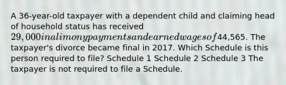 A 36-year-old taxpayer with a dependent child and claiming head of household status has received 29,000 in alimony payments and earned wages of44,565. The taxpayer's divorce became final in 2017. Which Schedule is this person required to file? Schedule 1 Schedule 2 Schedule 3 The taxpayer is not required to file a Schedule.