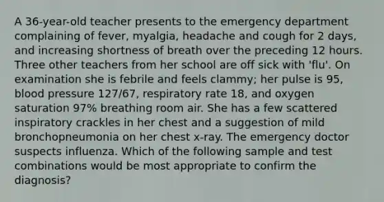 A 36-year-old teacher presents to the emergency department complaining of fever, myalgia, headache and cough for 2 days, and increasing shortness of breath over the preceding 12 hours. Three other teachers from her school are off sick with 'flu'. On examination she is febrile and feels clammy; her pulse is 95, blood pressure 127/67, respiratory rate 18, and oxygen saturation 97% breathing room air. She has a few scattered inspiratory crackles in her chest and a suggestion of mild bronchopneumonia on her chest x-ray. The emergency doctor suspects influenza. Which of the following sample and test combinations would be most appropriate to confirm the diagnosis?