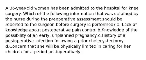 A 36-year-old woman has been admitted to the hospital for knee surgery. Which of the following information that was obtained by the nurse during the preoperative assessment should be reported to the surgeon before surgery is performed? a. Lack of knowledge about postoperative pain control b.Knowledge of the possibility of an early, unplanned pregnancy c.History of a postoperative infection following a prior cholecystectomy d.Concern that she will be physically limited in caring for her children for a period postoperatively