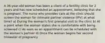 A 36-year-old woman has been a client of a fertility clinic for 2 years and has now scheduled an appointment, believing that she is pregnant. The nurse who provides care at the clinic should screen the woman for intimate partner violence (IPV) at what time? a) During the woman's first prenatal visit to the clinic b) At a point when the woman states she is comfortable with being screened c) As soon as an appointment can be scheduled with the woman's partner d) Once the woman begins her second trimester of pregnancy