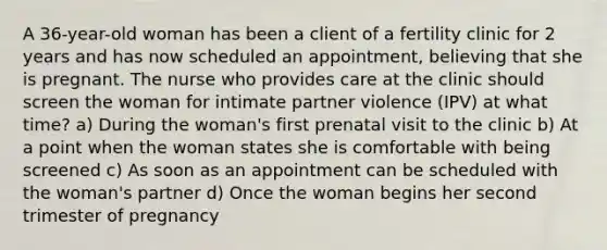 A 36-year-old woman has been a client of a fertility clinic for 2 years and has now scheduled an appointment, believing that she is pregnant. The nurse who provides care at the clinic should screen the woman for intimate partner violence (IPV) at what time? a) During the woman's first prenatal visit to the clinic b) At a point when the woman states she is comfortable with being screened c) As soon as an appointment can be scheduled with the woman's partner d) Once the woman begins her second trimester of pregnancy