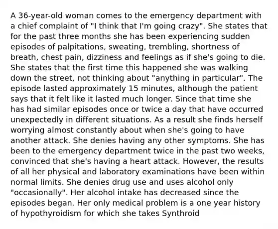 A 36-year-old woman comes to the emergency department with a chief complaint of "I think that I'm going crazy". She states that for the past three months she has been experiencing sudden episodes of palpitations, sweating, trembling, shortness of breath, chest pain, dizziness and feelings as if she's going to die. She states that the first time this happened she was walking down the street, not thinking about "anything in particular". The episode lasted approximately 15 minutes, although the patient says that it felt like it lasted much longer. Since that time she has had similar episodes once or twice a day that have occurred unexpectedly in different situations. As a result she finds herself worrying almost constantly about when she's going to have another attack. She denies having any other symptoms. She has been to the emergency department twice in the past two weeks, convinced that she's having a heart attack. However, the results of all her physical and laboratory examinations have been within normal limits. She denies drug use and uses alcohol only "occasionally". Her alcohol intake has decreased since the episodes began. Her only medical problem is a one year history of hypothyroidism for which she takes Synthroid