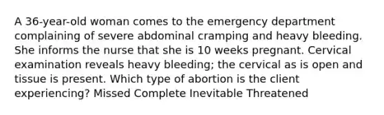 A 36-year-old woman comes to the emergency department complaining of severe abdominal cramping and heavy bleeding. She informs the nurse that she is 10 weeks pregnant. Cervical examination reveals heavy bleeding; the cervical as is open and tissue is present. Which type of abortion is the client experiencing? Missed Complete Inevitable Threatened