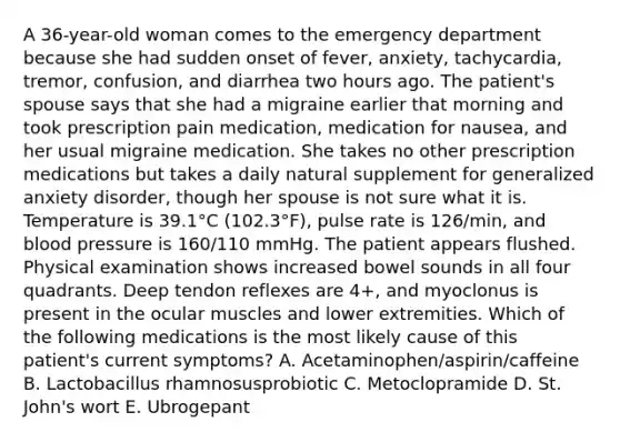 A 36-year-old woman comes to the emergency department because she had sudden onset of fever, anxiety, tachycardia, tremor, confusion, and diarrhea two hours ago. The patient's spouse says that she had a migraine earlier that morning and took prescription pain medication, medication for nausea, and her usual migraine medication. She takes no other prescription medications but takes a daily natural supplement for generalized anxiety disorder, though her spouse is not sure what it is. Temperature is 39.1°C (102.3°F), pulse rate is 126/min, and <a href='https://www.questionai.com/knowledge/kD0HacyPBr-blood-pressure' class='anchor-knowledge'>blood pressure</a> is 160/110 mmHg. The patient appears flushed. Physical examination shows increased bowel sounds in all four quadrants. Deep tendon reflexes are 4+, and myoclonus is present in the ocular muscles and lower extremities. Which of the following medications is the most likely cause of this patient's current symptoms? A. Acetaminophen/aspirin/caffeine B. Lactobacillus rhamnosusprobiotic C. Metoclopramide D. St. John's wort E. Ubrogepant