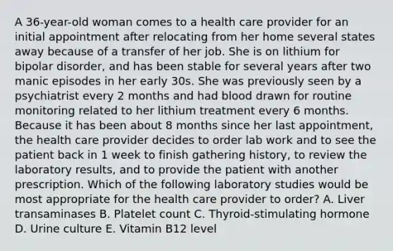 A 36-year-old woman comes to a health care provider for an initial appointment after relocating from her home several states away because of a transfer of her job. She is on lithium for bipolar disorder, and has been stable for several years after two manic episodes in her early 30s. She was previously seen by a psychiatrist every 2 months and had blood drawn for routine monitoring related to her lithium treatment every 6 months. Because it has been about 8 months since her last appointment, the health care provider decides to order lab work and to see the patient back in 1 week to finish gathering history, to review the laboratory results, and to provide the patient with another prescription. Which of the following laboratory studies would be most appropriate for the health care provider to order? A. Liver transaminases B. Platelet count C. Thyroid-stimulating hormone D. Urine culture E. Vitamin B12 level