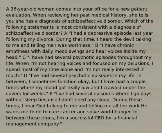 A 36-year-old woman comes into your office for a new patient evaluation. When reviewing her past medical history, she tells you she has a diagnosis of schizoaffective disorder. Which of the following statements is most consistent with a diagnosis of schizoaffective disorder? A "I had a depressive episode last year following my divorce. During that time, I heard the devil talking to me and telling me I was worthless." B "I have chronic emptiness with daily mood swings and hear voices inside my head." C "I have had several psychotic episodes throughout my life. When I'm not hearing voices and focused on my delusions, I spend most of my time alone and I'm not really interested in much." D "I've had several psychotic episodes in my life. In between, I sometimes function okay, but I have had a couple times where my mood got really low and I crawled under the covers for weeks." E "I've had several episodes where I go days without sleep because I don't need any sleep. During those times, I hear God talking to me and telling me all the work He wants me to do to cure cancer and solve world hunger. In between these times, I'm a successful CEO for a financial management company."