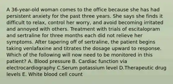 A 36-year-old woman comes to the office because she has had persistent anxiety for the past three years. She says she finds it difficult to relax, control her worry, and avoid becoming irritated and annoyed with others. Treatment with trials of escitalopram and sertraline for three months each did not relieve her symptoms. After tapering off of sertraline, the patient begins taking venlafaxine and titrates the dosage upward to response. Which of the following will now need to be monitored in this patient? A. Blood pressure B. Cardiac function via electrocardiography C.Serum potassium level D.Therapeutic drug levels E. White blood cell count