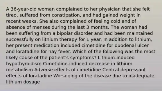 A 36-year-old woman complained to her physician that she felt tired, suffered from constipation, and had gained weight in recent weeks. She also complained of feeling cold and of absence of menses during the last 3 months. The woman had been suffering from a bipolar disorder and had been maintained successfully on lithium therapy for 1 year. In addition to lithium, her present medication included cimetidine for duodenal ulcer and loratadine for hay fever. Which of the following was the most likely cause of the patient's symptoms? Lithium-induced hypothyroidism Cimetidine-induced decrease in lithium metabolism Adverse effects of cimetidine Central depressant effects of loratadine Worsening of the disease due to inadequate lithium dosage