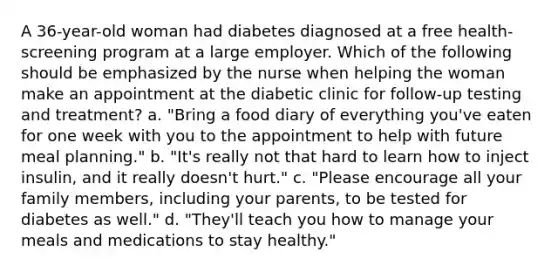 A 36-year-old woman had diabetes diagnosed at a free health-screening program at a large employer. Which of the following should be emphasized by the nurse when helping the woman make an appointment at the diabetic clinic for follow-up testing and treatment? a. "Bring a food diary of everything you've eaten for one week with you to the appointment to help with future meal planning." b. "It's really not that hard to learn how to inject insulin, and it really doesn't hurt." c. "Please encourage all your family members, including your parents, to be tested for diabetes as well." d. "They'll teach you how to manage your meals and medications to stay healthy."