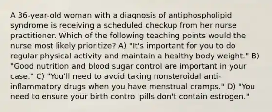 A 36-year-old woman with a diagnosis of antiphospholipid syndrome is receiving a scheduled checkup from her nurse practitioner. Which of the following teaching points would the nurse most likely prioritize? A) "It's important for you to do regular physical activity and maintain a healthy body weight." B) "Good nutrition and blood sugar control are important in your case." C) "You'll need to avoid taking nonsteroidal anti-inflammatory drugs when you have menstrual cramps." D) "You need to ensure your birth control pills don't contain estrogen."