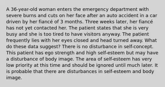 A 36-year-old woman enters the emergency department with severe burns and cuts on her face after an auto accident in a car driven by her fiancé of 3 months. Three weeks later, her fiancé has not yet contacted her. The patient states that she is very busy and she is too tired to have visitors anyway. The patient frequently lies with her eyes closed and head turned away. What do these data suggest? There is no disturbance in self-concept. This patient has ego strength and high self-esteem but may have a disturbance of body image. The area of self-esteem has very low priority at this time and should be ignored until much later. It is probable that there are disturbances in self-esteem and body image.