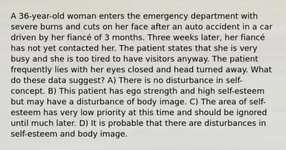 A 36-year-old woman enters the emergency department with severe burns and cuts on her face after an auto accident in a car driven by her fiancé of 3 months. Three weeks later, her fiancé has not yet contacted her. The patient states that she is very busy and she is too tired to have visitors anyway. The patient frequently lies with her eyes closed and head turned away. What do these data suggest? A) There is no disturbance in self-concept. B) This patient has ego strength and high self-esteem but may have a disturbance of body image. C) The area of self-esteem has very low priority at this time and should be ignored until much later. D) It is probable that there are disturbances in self-esteem and body image.