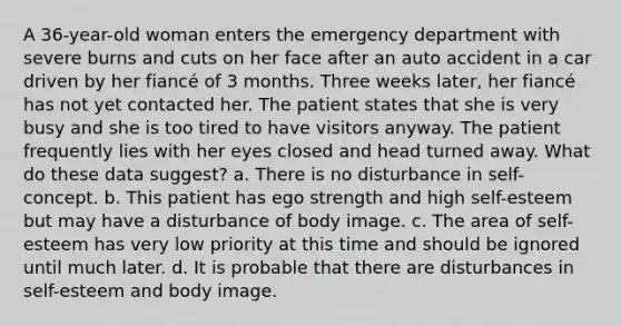 A 36-year-old woman enters the emergency department with severe burns and cuts on her face after an auto accident in a car driven by her fiancé of 3 months. Three weeks later, her fiancé has not yet contacted her. The patient states that she is very busy and she is too tired to have visitors anyway. The patient frequently lies with her eyes closed and head turned away. What do these data suggest? a. There is no disturbance in self-concept. b. This patient has ego strength and high self-esteem but may have a disturbance of body image. c. The area of self-esteem has very low priority at this time and should be ignored until much later. d. It is probable that there are disturbances in self-esteem and body image.