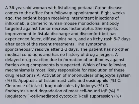 A 36-year-old woman with fistulizing perianal Crohn disease comes to the office for a follow-up appointment. Eight weeks ago, the patient began receiving intermittent injections of infliximab, a chimeric human-mouse monoclonal antibody targeted against tumor necrosis factor-alpha. She reports improvement in fistula discharge and discomfort but has experienced fever, diffuse joint pain, and an itchy rash 5-7 days after each of the recent treatments. The symptoms spontaneously resolve after 2-3 days. The patient has no other medical conditions and has no history of drug allergies. A delayed drug reaction due to formation of antibodies against foreign drug components is suspected. Which of the following mechanisms is most likely responsible for resolution of these drug reactions? A. Activation of mononuclear phagocyte system (%) B. Apoptosis of tissue mast cells and eosinophils (%) C. Clearance of intact drug molecules by kidneys (%) D. Endocytosis and degradation of mast cell-bound IgE (%) E. Regulatory T-cell-mediated cytotoxic T-cell suppression (%)