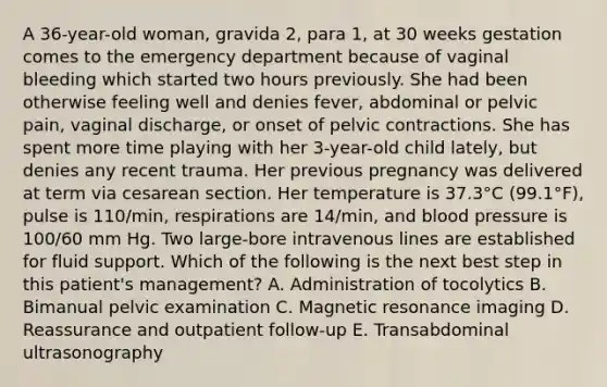 A 36-year-old woman, gravida 2, para 1, at 30 weeks gestation comes to the emergency department because of vaginal bleeding which started two hours previously. She had been otherwise feeling well and denies fever, abdominal or pelvic pain, vaginal discharge, or onset of pelvic contractions. She has spent more time playing with her 3-year-old child lately, but denies any recent trauma. Her previous pregnancy was delivered at term via cesarean section. Her temperature is 37.3°C (99.1°F), pulse is 110/min, respirations are 14/min, and blood pressure is 100/60 mm Hg. Two large-bore intravenous lines are established for fluid support. Which of the following is the next best step in this patient's management? A. Administration of tocolytics B. Bimanual pelvic examination C. Magnetic resonance imaging D. Reassurance and outpatient follow-up E. Transabdominal ultrasonography