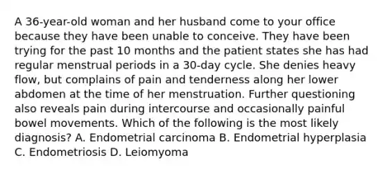 A 36-year-old woman and her husband come to your office because they have been unable to conceive. They have been trying for the past 10 months and the patient states she has had regular menstrual periods in a 30-day cycle. She denies heavy flow, but complains of pain and tenderness along her lower abdomen at the time of her menstruation. Further questioning also reveals pain during intercourse and occasionally painful bowel movements. Which of the following is the most likely diagnosis? A. Endometrial carcinoma B. Endometrial hyperplasia C. Endometriosis D. Leiomyoma