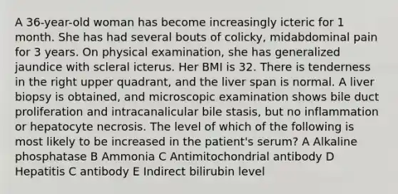 A 36-year-old woman has become increasingly icteric for 1 month. She has had several bouts of colicky, midabdominal pain for 3 years. On physical examination, she has generalized jaundice with scleral icterus. Her BMI is 32. There is tenderness in the right upper quadrant, and the liver span is normal. A liver biopsy is obtained, and microscopic examination shows bile duct proliferation and intracanalicular bile stasis, but no inflammation or hepatocyte necrosis. The level of which of the following is most likely to be increased in the patient's serum? A Alkaline phosphatase B Ammonia C Antimitochondrial antibody D Hepatitis C antibody E Indirect bilirubin level