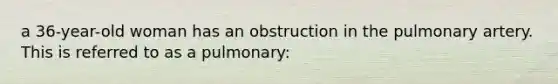 a 36-year-old woman has an obstruction in the pulmonary artery. This is referred to as a pulmonary: