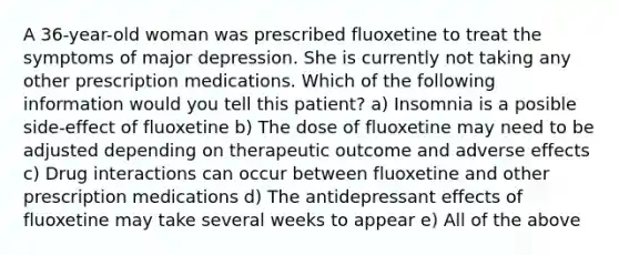 A 36-year-old woman was prescribed fluoxetine to treat the symptoms of major depression. She is currently not taking any other prescription medications. Which of the following information would you tell this patient? a) Insomnia is a posible side-effect of fluoxetine b) The dose of fluoxetine may need to be adjusted depending on therapeutic outcome and adverse effects c) Drug interactions can occur between fluoxetine and other prescription medications d) The antidepressant effects of fluoxetine may take several weeks to appear e) All of the above