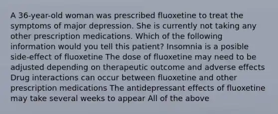 A 36-year-old woman was prescribed fluoxetine to treat the symptoms of major depression. She is currently not taking any other prescription medications. Which of the following information would you tell this patient? Insomnia is a posible side-effect of fluoxetine The dose of fluoxetine may need to be adjusted depending on therapeutic outcome and adverse effects Drug interactions can occur between fluoxetine and other prescription medications The antidepressant effects of fluoxetine may take several weeks to appear All of the above