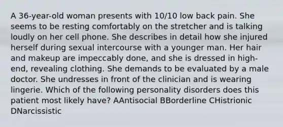 A 36-year-old woman presents with 10/10 low back pain. She seems to be resting comfortably on the stretcher and is talking loudly on her cell phone. She describes in detail how she injured herself during sexual intercourse with a younger man. Her hair and makeup are impeccably done, and she is dressed in high-end, revealing clothing. She demands to be evaluated by a male doctor. She undresses in front of the clinician and is wearing lingerie. Which of the following personality disorders does this patient most likely have? AAntisocial BBorderline CHistrionic DNarcissistic