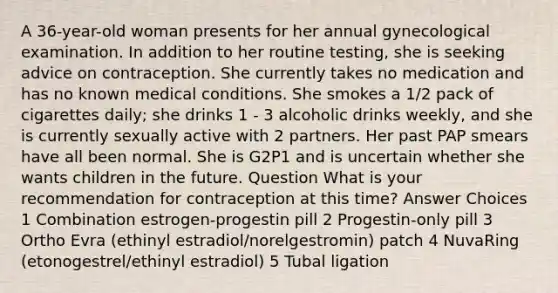 A 36-year-old woman presents for her annual gynecological examination. In addition to her routine testing, she is seeking advice on contraception. She currently takes no medication and has no known medical conditions. She smokes a 1/2 pack of cigarettes daily; she drinks 1 - 3 alcoholic drinks weekly, and she is currently sexually active with 2 partners. Her past PAP smears have all been normal. She is G2P1 and is uncertain whether she wants children in the future. Question What is your recommendation for contraception at this time? Answer Choices 1 Combination estrogen-progestin pill 2 Progestin-only pill 3 Ortho Evra (ethinyl estradiol/norelgestromin) patch 4 NuvaRing (etonogestrel/ethinyl estradiol) 5 Tubal ligation