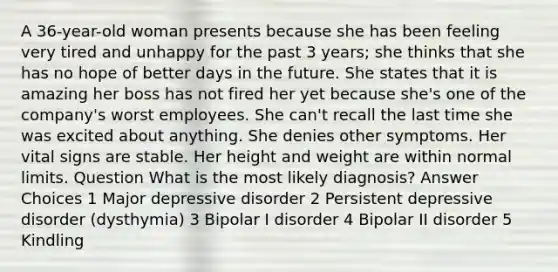 A 36-year-old woman presents because she has been feeling very tired and unhappy for the past 3 years; she thinks that she has no hope of better days in the future. She states that it is amazing her boss has not fired her yet because she's one of the company's worst employees. She can't recall the last time she was excited about anything. She denies other symptoms. Her vital signs are stable. Her height and weight are within normal limits. Question What is the most likely diagnosis? Answer Choices 1 Major depressive disorder 2 Persistent depressive disorder (dysthymia) 3 Bipolar I disorder 4 Bipolar II disorder 5 Kindling