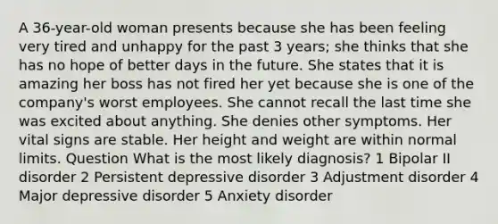 A 36-year-old woman presents because she has been feeling very tired and unhappy for the past 3 years; she thinks that she has no hope of better days in the future. She states that it is amazing her boss has not fired her yet because she is one of the company's worst employees. She cannot recall the last time she was excited about anything. She denies other symptoms. Her vital signs are stable. Her height and weight are within normal limits. Question What is the most likely diagnosis? 1 Bipolar II disorder 2 Persistent depressive disorder 3 Adjustment disorder 4 Major depressive disorder 5 Anxiety disorder