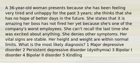 A 36-year-old woman presents because she has been feeling very tired and unhappy for the past 3 years; she thinks that she has no hope of better days in the future. She states that it is amazing her boss has not fired her yet because she's one of the company's worst employees. She can't recall the last time she was excited about anything. She denies other symptoms. Her vital signs are stable. Her height and weight are within normal limits. What is the most likely diagnosis? 1 Major depressive disorder 2 Persistent depressive disorder (dysthymia) 3 Bipolar I disorder 4 Bipolar II disorder 5 Kindling