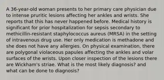 A 36-year-old woman presents to her primary care physician due to intense pruritic lesions affecting her ankles and wrists. She reports that this has never happened before. Medical history is significant for prior hospitalization for sepsis secondary to methicillin-resistant staphylococcus aureus (MRSA) in the setting of intravenous drug use. Her only medication is methadone and she does not have any allergies. On physical examination, there are polygonal violaceous papules affecting the ankles and volar surfaces of the wrists. Upon closer inspection of the lesions there are Wickham's striae. What is the most likely diagnosis? and what can be done to diagnosis?