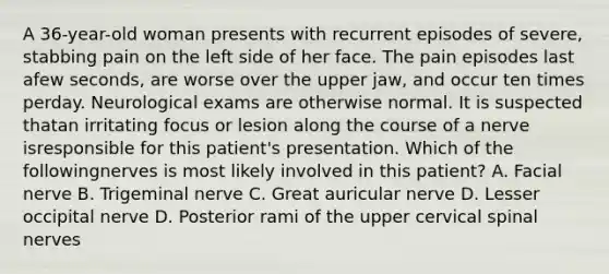 A 36-year-old woman presents with recurrent episodes of severe, stabbing pain on the left side of her face. The pain episodes last afew seconds, are worse over the upper jaw, and occur ten times perday. Neurological exams are otherwise normal. It is suspected thatan irritating focus or lesion along the course of a nerve isresponsible for this patient's presentation. Which of the followingnerves is most likely involved in this patient? A. Facial nerve B. Trigeminal nerve C. Great auricular nerve D. Lesser occipital nerve D. Posterior rami of the upper cervical spinal nerves